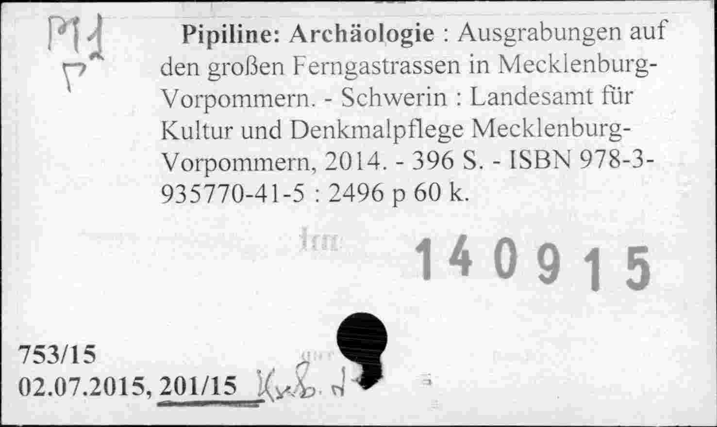 ﻿HI
г
Pipiline: Archäologie : Ausgrabungen auf den großen Ferngastrassen in Mecklenburg-Vorpommern. - Schwerin : Landesamt für Kultur und Denkmalpflege Mecklenburg-Vorpommern, 2014. - 396 S. - ISBN 978-3-935770-41-5 : 2496 p 60 k.
753/15 02.07.2015,201/15	"